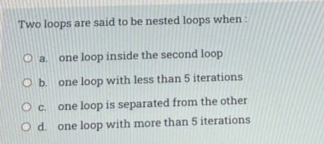 Two loops are said to be nested loops when :
O a. one loop inside the second loop
O b. one loop with less than 5 iterations
Oc.
one loop is separated from the other
O d. one loop with more than 5 iterations
