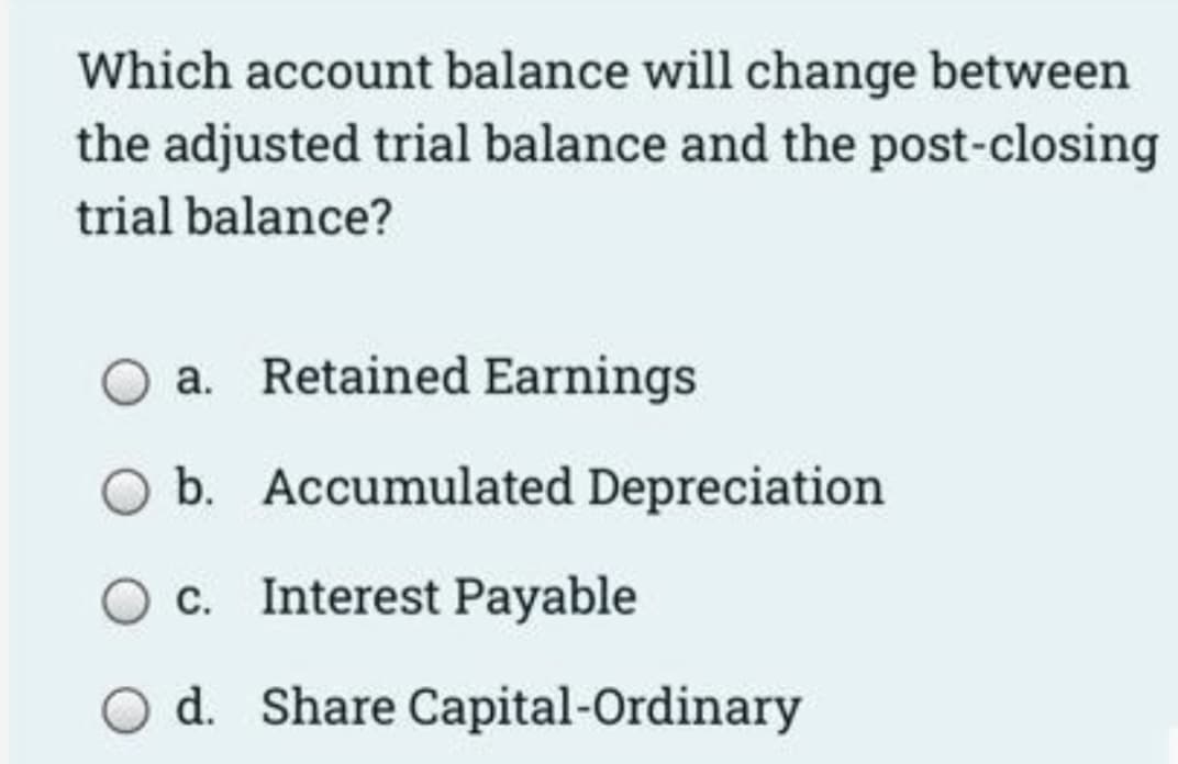 Which account balance will change between
the adjusted trial balance and the post-closing
trial balance?
a. Retained Earnings
b. Accumulated Depreciation
c. Interest Payable
d. Share Capital-Ordinary
