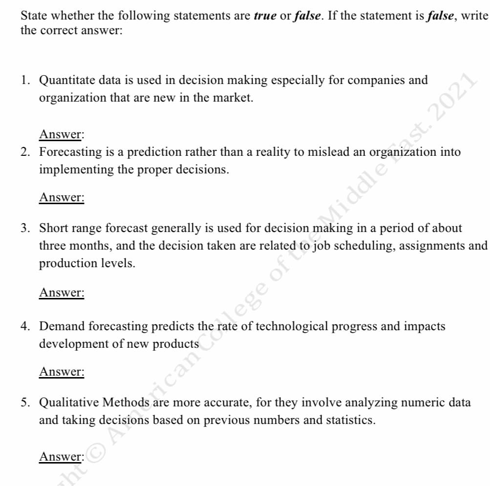 State whether the following statements are true or false. If the statement is false, write
the correct answer:
1. Quantitate data is used in decision making especially for companies and
organization that are new in the market.
Answer:
2. Forecasting is a prediction rather than a reality to mislead an
implementing the proper decisions.
into
Answer:
3. Short range forecast generally is used for decision making in a period of about
job scheduling, assignments and
three months, and the decision taken are related
production levels.
Answer:
4. Demand forecasting predicts the rate of technological progress and impacts
development of new
Answer:
5. Qualitative
and taking
are more accurate, for they involve analyzing numeric data
based on previous numbers and statistics.
Answer:
hưo Aaicancoege of toMiddlst. 2021
