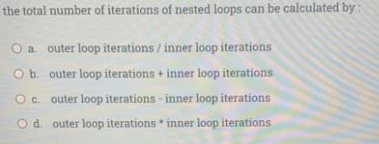 the total number of iterations of nested loops can be calculated by :
O a. outer loop iterations / inner loop iterations
O b. outer loop iterations + inner loop iterations
O c. outer loop iterations - inner loop iterations
O d. outer loop iterations * inner loop iterations
