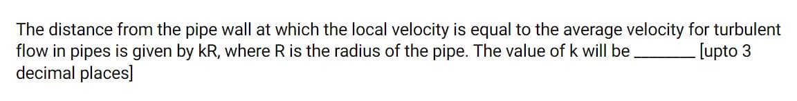 The distance from the pipe wall at which the local velocity is equal to the average velocity for turbulent
flow in pipes is given by kR, where R is the radius of the pipe. The value of k will be
decimal places]
[upto 3
