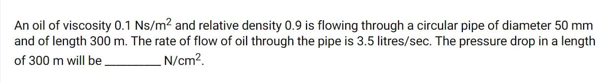 An oil of viscosity 0.1 Ns/m2 and relative density 0.9 is flowing through a circular pipe of diameter 50 mm
and of length 300 m. The rate of flow of oil through the pipe is 3.5 litres/sec. The pressure drop in a length
of 300 m will be
N/cm?.
