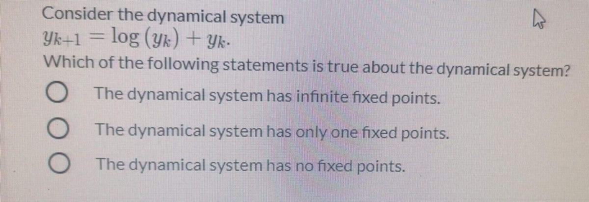 Consider the dynamical system
Yk=1 = log (yk) + Yk-
Which of the following statements is true about the dynamical system?
O The dynamical system has infinite fixed points.
The dynamical system has only one fixed points.
The dynamical system has.no fixed points.
