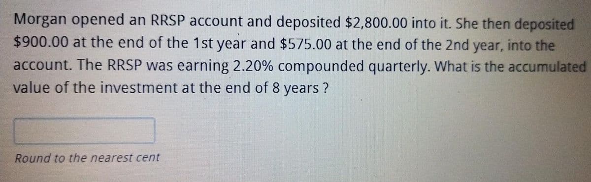 Morgan opened an RRSP account and deposited $2,800.00 into it. She then deposited
$900.00 at the end of the 1st year and $575.00 at the end of the 2nd year, into the
account. The RRSP was earning 2.20% compounded quarterly. What is the accumulated
value of the investment at the end of 8 years
Round to the nearest cent
