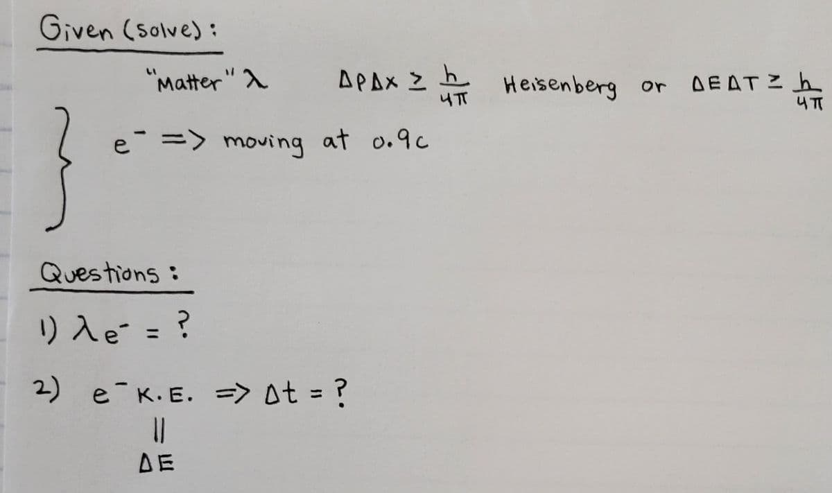 AEATシuTI
Given (Solve):
"Matter" A
い
APAX Z
Heisenberg or DEAT? h
e => moving at o.9c
Questions:
り入e = ?
2)
e K.E. => 0t = ?
DE
