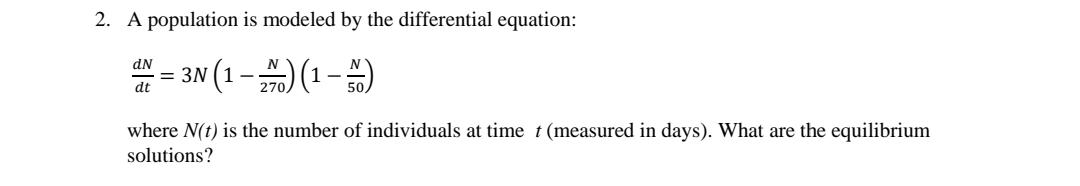 2. A population is modeled by the differential equation:
= 3N (1-) (1-)
dN
dt
where N(t) is the number of individuals at time t(measured in days). What are the equilibrium
solutions?
