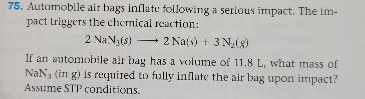 75. Automobile air bags inflate following a serious impact. The im-
pact triggers the chemical reaction:
2 NaN3(s)
2 Na(s) + 3 N2(8)
>
If an automobile air bag has a volume of 11.8 L, what mass of
NaN3 (in g) is required to fully inflate the air bag upon impact?
Assume STP conditions.
