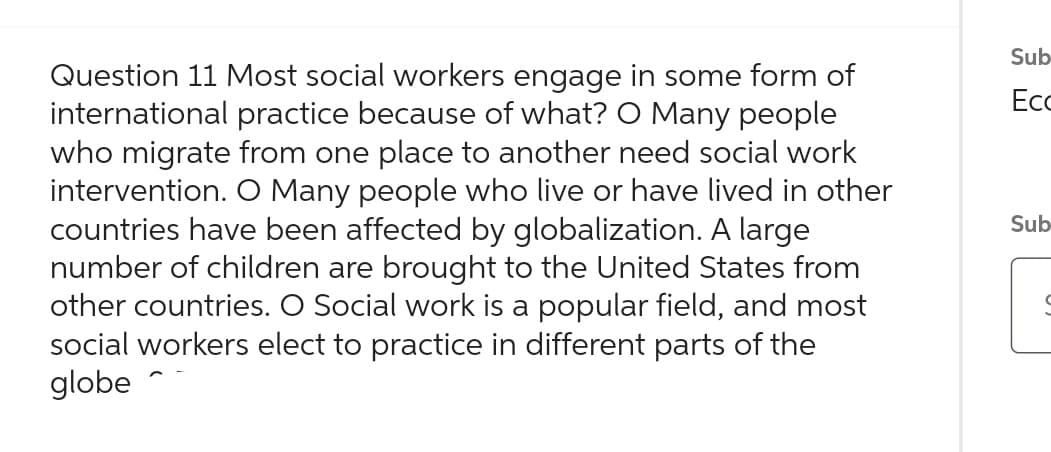 Question 11 Most social workers engage in some form of
international practice because of what? O Many people
who migrate from one place to another need social work
intervention. O Many people who live or have lived in other
countries have been affected by globalization. A large
number of children are brought to the United States from
other countries. O Social work is a popular field, and most
social workers elect to practice in different parts of the
globe
Sub-
Ecc
Sub