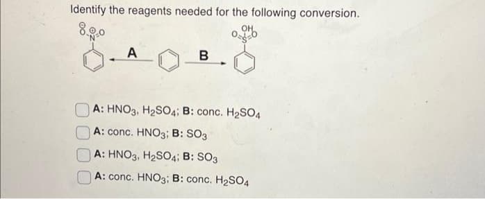 Identify the reagents needed for the following conversion.
8.9.0
A
B
A: HNO3, H₂SO4; B: conc. H₂SO4
A: conc. HNO3; B: SO3
A: HNO3, H₂SO4; B: SO3
A: conc. HNO3; B: conc. H₂SO4