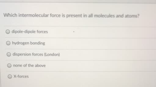 Which intermolecular force is present in all molecules and atoms?
dipole-dipole forces
hydrogen bonding
dispersion forces (London)
none of the above
X-forces
