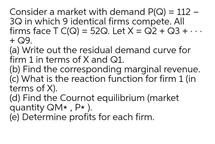 Consider a market with demand P(Q) = 112 -
3Q in which 9 identical firms compete. All
firms face T C(Q) = 52Q. Let X = Q2 + Q3 + . ..
+ Q9.
(a) Write out the residual demand curve for
firm 1 in terms of X and Q1.
(b) Find the corresponding marginal revenue.
(c) What is the reaction function for firm 1 (in
terms of X).
(d) Find the Cournot equilibrium (market
quantity QM* , P* ).
(e) Determine profits for each firm.
