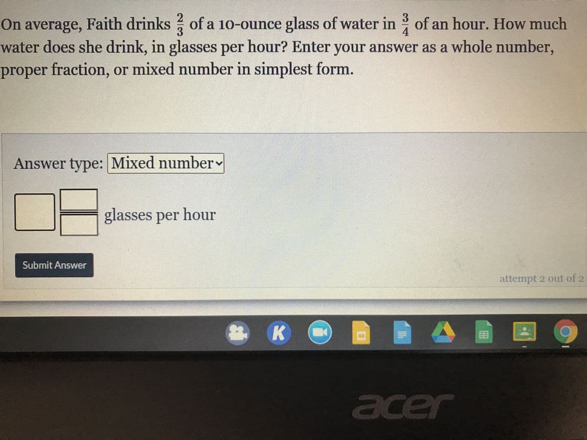 3.
Faith drinks of a 10-ounce glass of water in of an hour. How much
On average,
water does she drink, in glasses per hour? Enter your answer as a whole number,
4
proper fraction, or mixed number in simplest form.
Answer type: Mixed number
glasses per hour
Submit Answer
attempt 2 out of 2
K
田
acer
