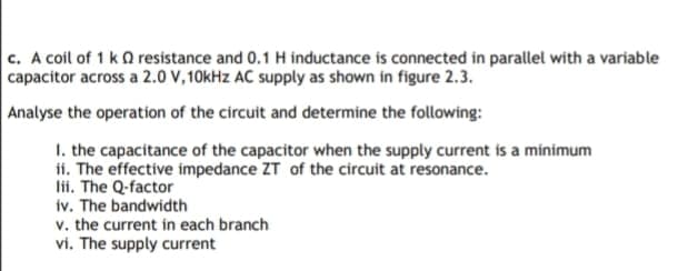 c. A coil of 1 ka resistance and 0.1 H inductance is connected in parallel with a variable
capacitor across a 2.0 V, 10kHz AC supply as shown in figure 2.3.
Analyse the operation of the circuit and determine the following:
I. the capacitance of the capacitor when the supply current is a minimum
ii. The effective impedance ZT of the circuit at resonance.
lii. The Q-factor
iv. The bandwidth
v. the current in each branch
vi. The supply current
