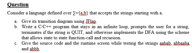 Question
Consider a language defined over ={ab} that accepts the strings starting with a.
a. Give its transition diagram using JElap.
b. Write a C/C++ program that stays in an infinite loop, prompts the user for a string,
terminates if the string is QUIT, and otherwise implements the DFA using the scheme
that allows state to state function-call and recursion.
c. Give the source code and the runtime screen while testing the strings aabab. abbaaba
and abbb.
