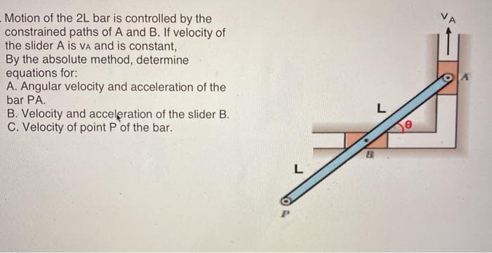 VA
- Motion of the 2L bar is controlled by the
constrained paths of A and B. If velocity of
the slider A is VA and is constant,
By the absolute method, determine
equations for:
A. Angular velocity and acceleration of the
bar PA.
L
B. Velocity and acceleration of the slider B.
C. Velocity of point P of the bar.
