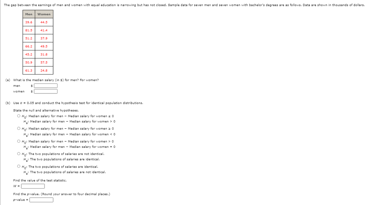 The gap between the earnings of men and women with equal education is narrowing but has not closed. Sample data for seven men and seven women with bachelor's degrees are as follows. Data are shown in thousands of dollars.
Men
Women
39.6
44.5
81.5
41.4
51.2
37.9
66.2
49.5
45.2
31.8
50.9
57.5
61.3
24.8
(a) What is the median salary (in $) for men? For women?
men
women
(b) Use a = 0.05 and conduct the hypothesis test for identical population distributions.
State the null and alternative hypotheses.
O Ho: Median salary for men - Median salary for women s 0
H: Median salary for men - Median salary for women > 0
O Hn: Median salary for men - Median salary for women 20
H: Median salary for men - Median salary for women <0
O Ho: Median salary for men - Median salary for women > 0
H.: Median salary for men - Median salary for women = 0
O Hn: The two populations of salaries are not identical.
H: The two populations of salaries are identical.
O Ho: The two populations of salaries are identical.
H: The two populations of salaries are not identical.
Find the value of the test statistic.
W =
Find the p-value. (Round your answer to four decimal places.)
p-value =
