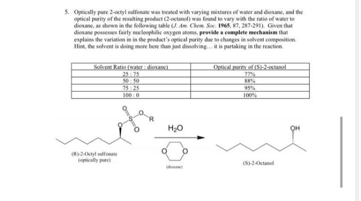 5. Optically pure 2-octyl sulfonate was treated with varying mixtures of water and dioxane, and the
optical purity of the resulting product (2-octanol) was found to vary with the ratio of water to
dioxane, as shown in the following table (J. Am. Chem. Soc. 1965, 87, 287-291). Given that
dioxane possesses fairly nucleophilic oxygen atoms, provide a complete mechanism that
explains the variation in in the product's optical purity due to changes in solvent composition.
Hint, the solvent is doing more here than just dissolving.. it is partaking in the reaction.
Solvent Ratio (water : dioxane)
25:75
50: 50
75: 25
100 :0
Optical purity of (S)-2-octanol
77%
88%
95%
100%
H20
он
(R)-2-Octyl sulfonate
(optically pure)
(S)-2-Octanol
(dioxane)
