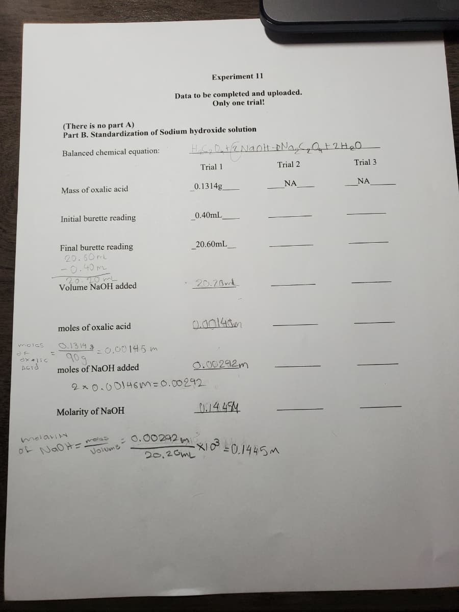 Experiment 11
Data to be completed and uploaded.
Only one trial!
(There is no part A)
Part B. Standardization of Sodium hydroxide solution
Balanced chemical equation:
Trial 1
Trial 2
Trial 3
Mass of oxalic acid
0.1314g
NA
NA
Initial burette reading
0.40mL
Final burette reading
20.60mL
-0.40 me
20.20mL
Volume NaOH added
20.60mL_
20.20m
moles of oxalic acid
a00143m
O.1314 g
90g
moles of NaOH added
molcs
= 0.00145 m
0.00292m
2x 0.00146m=0.00292
Molarity of NaOH
o-NaOHーolas
Volume
0.00292 m
20,20ML
