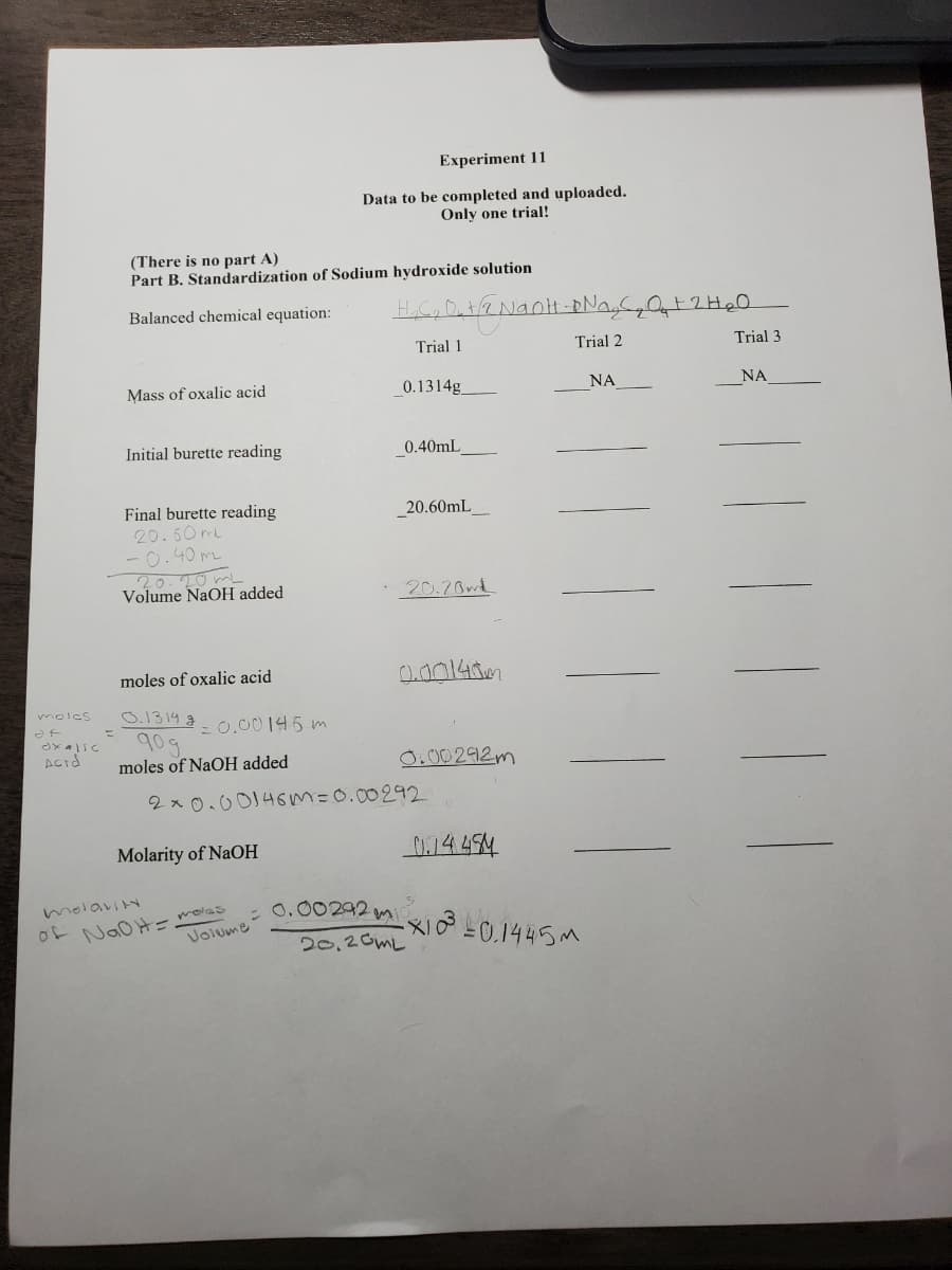 Experiment 11
Data to be completed and uploaded.
Only one trial!
(There is no part A)
Part B. Standardization of Sodium hydroxide solution
Balanced chemical equation:
Trial 1
Trial 2
Trial 3
Mass of oxalic acid
0.1314g
NA
NA
Initial burette reading
0.40mL
Final burette reading
20.60mL
-0.40 mz
20.20 mL
20.60mL_
Volume NaOH added
· 20.20m
moles of oxalic acid
0.00148m
0.1314 g
90g
moles of NaOH added
molcs
= 0.00145 m
0.00292m
2x 0.00146m=0.00292
Molarity of NaOH
0.14494
o-JoOHーolas
Volume
0.00292 m
20,20ML
molaviN
メ01445m
