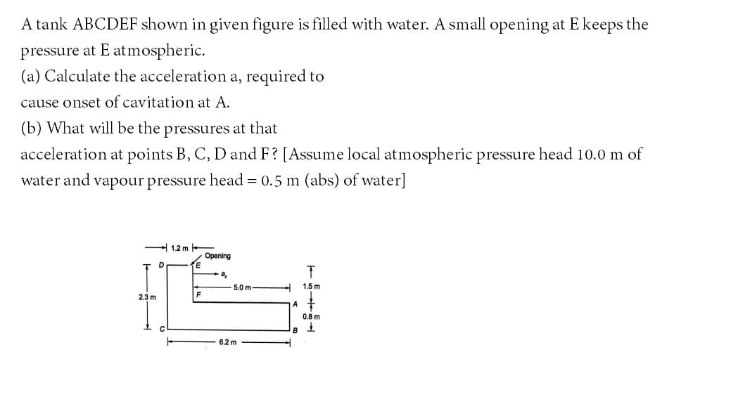 A tank ABCDEF shown in given figure is filled with water. A small opening at E keeps the
pressure at E atmospheric.
(a) Calculate the acceleration a, required to
cause onset of cavitation at A.
(b) What will be the pressures at that
acceleration at points B, C, D and F? [Assume local atmospheric pressure head 10.0 m of
water and vapour pressure head = 0.5 m (abs) of water]
1.2 m
Opening
E
a,
5.0 m
1.5 m
2.3 m
A +
0.8 m
B
6.2 m

