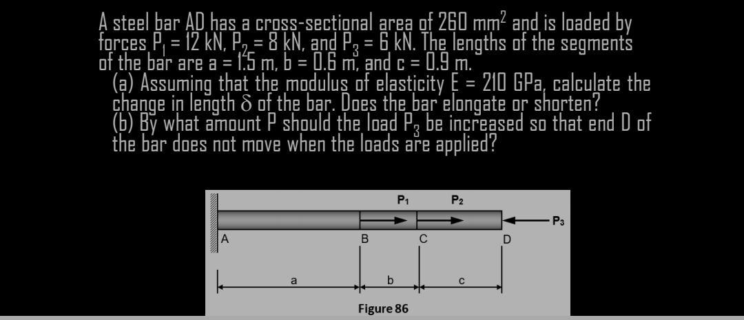 A steel bar AD has a cross-secțional area of 260 mm? aņd is loaded by
forçes P, = 12 kN, P, = 8 kN, and Pa = 6 kN. The lengths of the segments
of the bar are a = 1:5 m, b = 0.6 m, and c =
(a) Assuming that the modulus of elasticity E = 210 GPa, calcuļate the
change in length & of the bạr. Does the bar elongate or shorten?
(b) By what amount P should the load P, be increased so that end D of
the bar does not move when the loads are applied?
%3D
0.9 m.
P1
P2
P3
A
B
a
b
Figure 86
