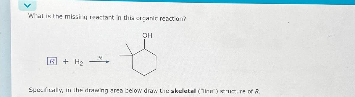 What is the missing reactant in this organic reaction?
R + H₂
Pd
OH
Specifically, in the drawing area below draw the skeletal ("line") structure of R.