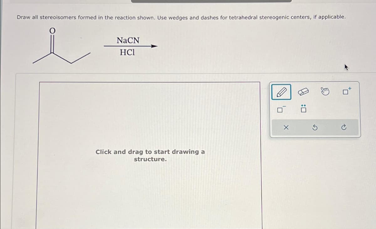 Draw all stereoisomers formed in the reaction shown. Use wedges and dashes for tetrahedral stereogenic centers, if applicable.
NaCN
HC1
Click and drag to start drawing a
structure.
A
E
*0