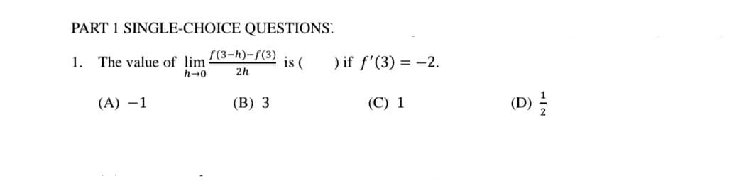 PART 1 SINGLE-CHOICE QUESTIONS.
1. The value of lim (3-h)-f(3)
h-0
is (
) if f'(3) = -2.
%3D
2h
(A) –1
(B) 3
(C) 1
(D)

