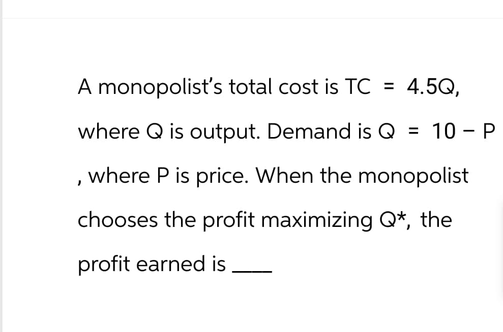 A monopolist's total cost is TC = 4.5Q,
where Q is output. Demand is Q = 10 - P
, where P is price. When the monopolist
chooses the profit maximizing Q*, the
profit earned is