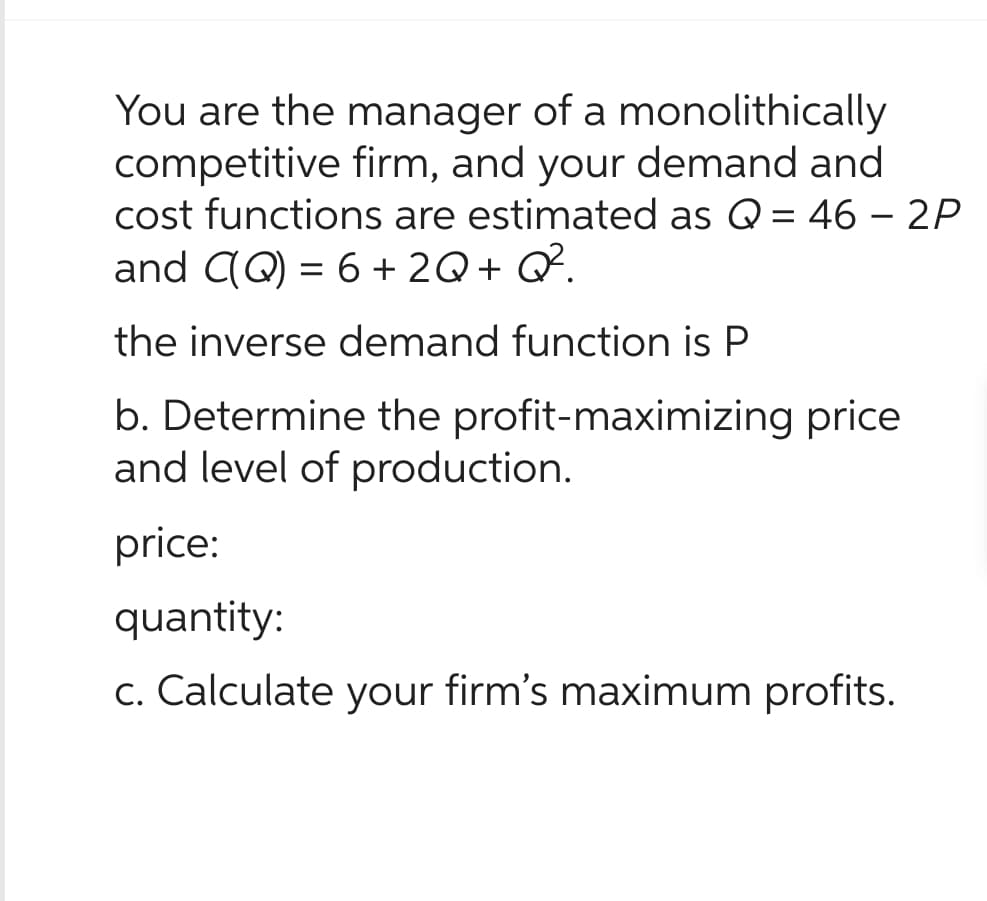 You are the manager of a monolithically
competitive firm, and your demand and
cost functions are estimated as Q = 46 - 2P
and C(Q) = 6 + 2Q + Q².
the inverse demand function is P
b. Determine the profit-maximizing price
and level of production.
price:
quantity:
c. Calculate your firm's maximum profits.