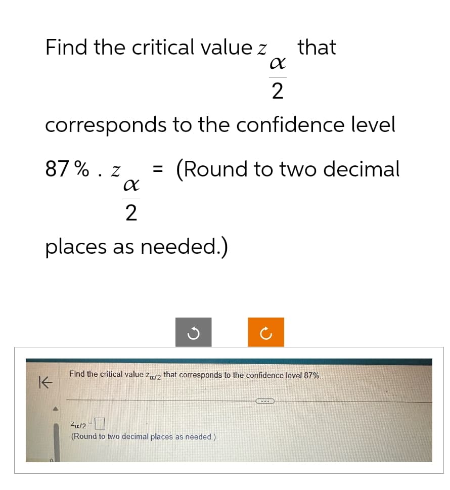 Find the critical value z
that
α
2
corresponds to the confidence level
87%. Z = (Round to two decimal
α
2
places as needed.)
K
Find the critical value za/2 that corresponds to the confidence level 87%.
Za/2=
(Round to two decimal places as needed.)