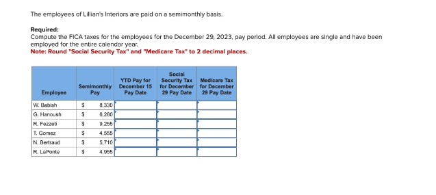 The employees of Lillian's Interiors are paid on a semimonthly basis.
Required:
Compute the FICA taxes for the employees for the December 29, 2023, pay period. All employees are single and have been
employed for the entire calendar year.
Note: Round "Social Security Tax" and "Medicare Tax" to 2 decimal places.
YTD Pay for
Semimonthly
December 15
Employee
Pay
Pay Date
W. Babish
$
8,330
G. Hanoush
$
6,280
R. Fezzeti
$
9,255
T. Gomez
$
4,555
N. Bertraud
$
5,710
R. LaPonte
$
4,955
Social
Security Tax
Medicare Tax
for December for December
29 Pay Date
29 Pay Date