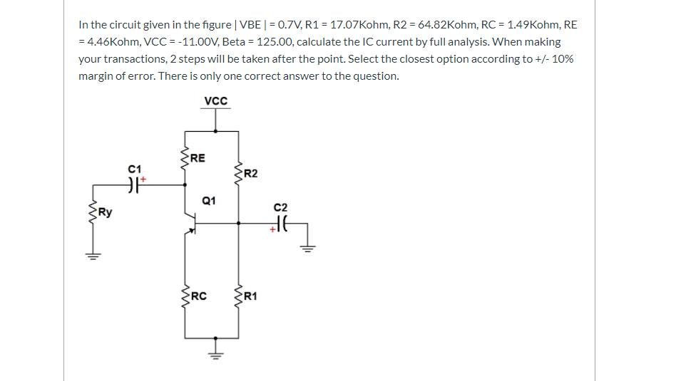 In the circuit given in the figure | VBE | = 0.7V, R1 = 17.07Kohm, R2 = 64.82Kohm, RC = 1.49Kohm, RE
= 4.46Kohm, VCC = -11.00V, Beta = 125.00, calculate the IC current by full analysis. When making
your transactions, 2 steps will be taken after the point. Select the closest option according to +/- 10%
margin of error. There is only one correct answer to the question.
vcc
RE
C1
R2
Q1
c2
RC
R1
