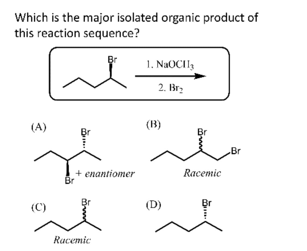 Which is the major isolated organic product of
this reaction sequence?
مرة
(A)
(C)
Br
+ enantiomer
Br
Br
Racemic
1. NaOCH3
2. Br₂
(B)
(D)
Br
Racemic
Br