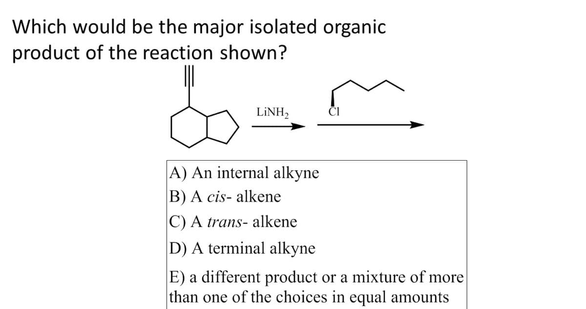 Which would be the major isolated organic
product of the reaction shown?
LiNH,
A) An internal alkyne
B) A cis- alkene
C) A trans- alkene
D) A terminal alkyne
E) a different product or a mixture of more
than one of the choices in equal amounts