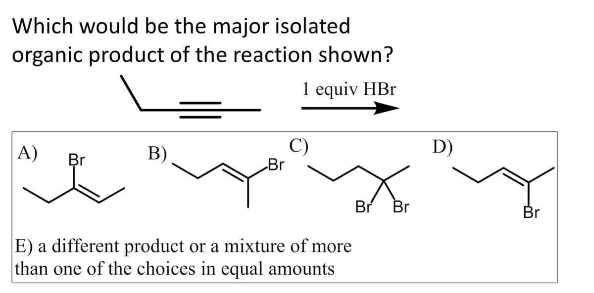 Which would be the major isolated
organic product of the reaction shown?
1 equiv HBr
A)
Br
B)
Br
E) a different product or a mixture of more
than one of the choices in equal amounts
Br Br
D)
Br