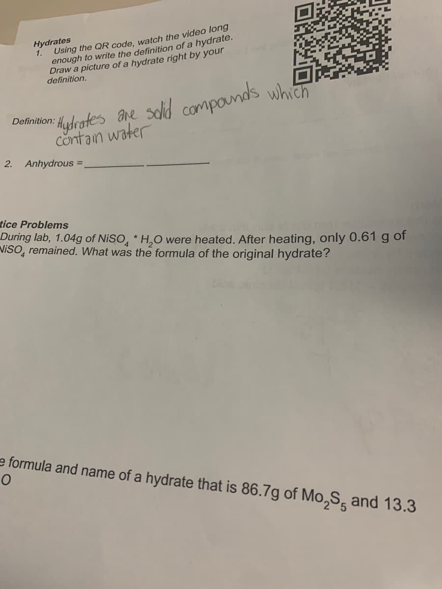 Hydrates
Using the QR code, watch the video long
enough to write the definition of a hydrate.
Draw a picture of a hydrate right by your
definition.
1.
Aydhrofes ane solid componds which
contan water
Definition:
2.
Anhydrous =
tice Problems
During lab, 1.04g of NISO, * H,O were heated. After heating, only 0.61 g of
VisO, remained. What was the formula of the original hydrate?
biae
e formula and name of a hydrate that is 86.7g of Mo,S, and 13.3
