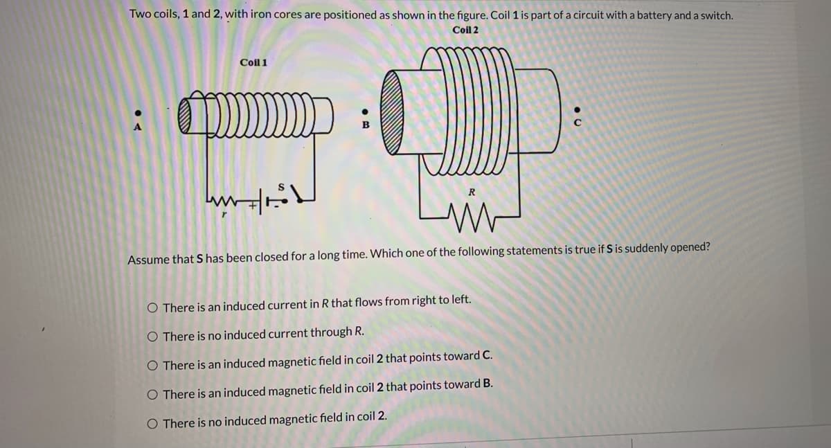 Two coils, 1 and 2, with iron cores are positioned as shown in the figure. Coil 1 is part of a circuit with a battery and a switch.
Coil 2
Coil 1
Assume that S has been closed for a long time. Which one of the following statements is true if S is suddenly opened?
O There is an induced current in R that flows from right to left.
O There is no induced current through R.
O There is an induced magnetic field in coil 2 that points toward C.
O There is an induced magnetic field in coil 2 that points toward B.
O There is no induced magnetic field in coil 2.
