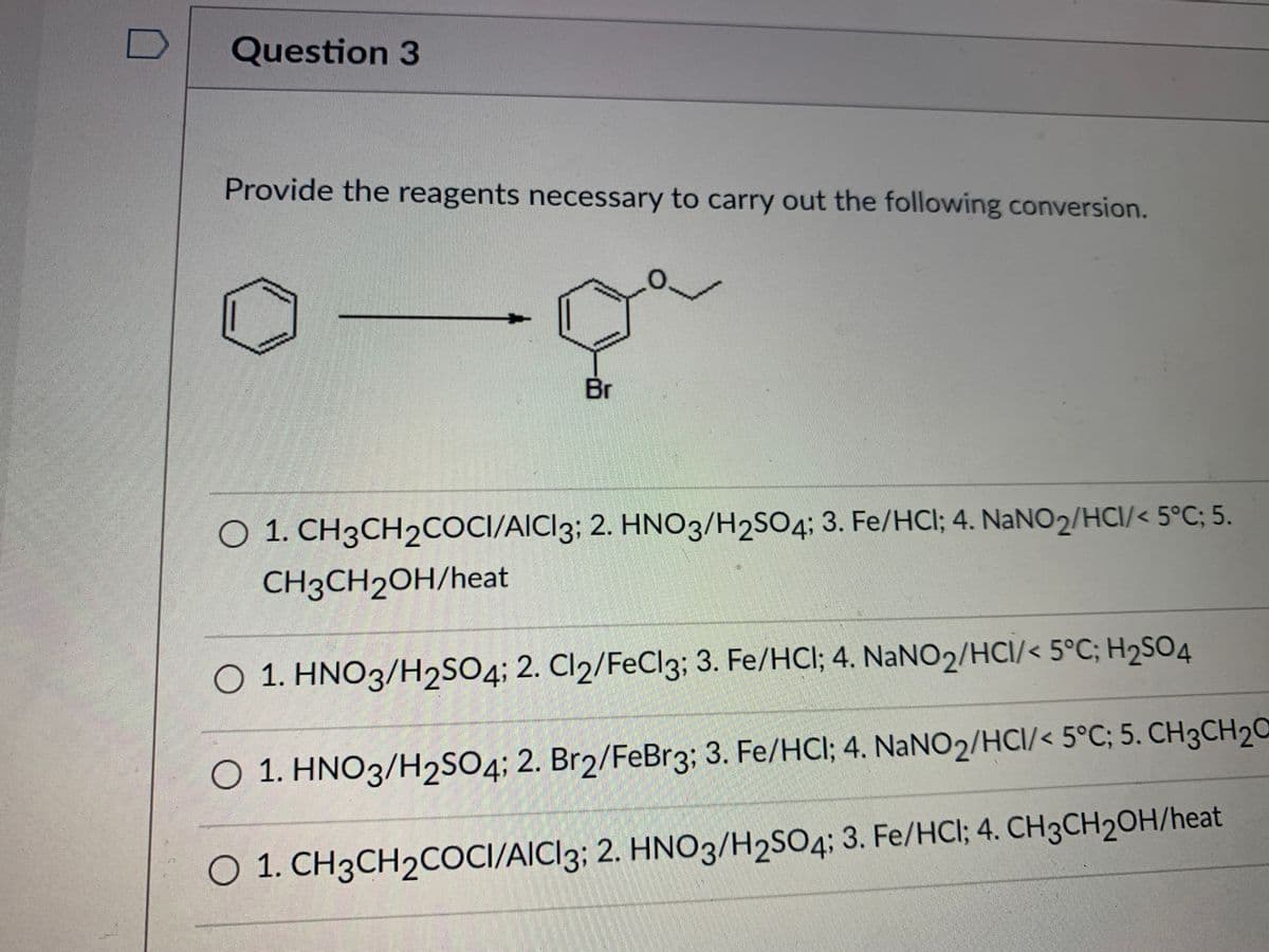 Question 3
Provide the reagents necessary to carry out the following conversion.
O.
Br
O 1. CH3CH2COCI/AICI3; 2. HNO3/H2SO4; 3. Fe/HCl; 4. NaNO2/HCI/< 5°C; 5.
CH3CH2OH/heat
O 1. HNO3/H2SO4; 2. Cl2/FeCl3; 3. Fe/HCI; 4. NANO2/HCI/< 5°C; H2S04
O 1. HNO3/H2SO4; 2. Br2/FeBr3; 3. Fe/HCI; 4. NaNO2/HCI/< 5°C; 5. CH3CH2C
O 1. CH3CH2COCI/AICI3; 2. HNO3/H2SO4; 3. Fe/HCl; 4. CH3CH2OH/heat
