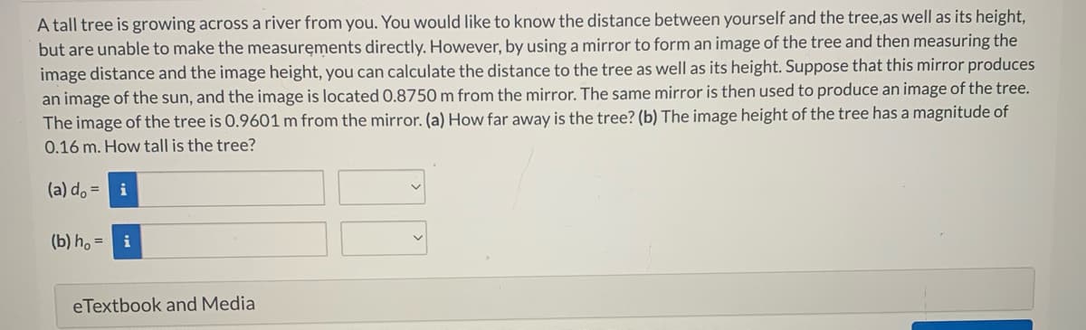 A tall tree is growing across a river from you. You would like to know the distance between yourself and the tree,as well as its height,
but are unable to make the measurements directly. However, by using a mirror to form an image of the tree and then measuring the
image distance and the image height, you can calculate the distance to the tree as well as its height. Suppose that this mirror produces
an image of the sun, and the image is located 0.8750 m from the mirror. The same mirror is then used to produce an image of the tree.
The image of the tree is 0.9601 m from the mirror. (a) How far away is the tree? (b) The image height of the tree has a magnitude of
0.16 m. How tall is the tree?
(a) do = i
(b) h, =
i
eTextbook and Media
