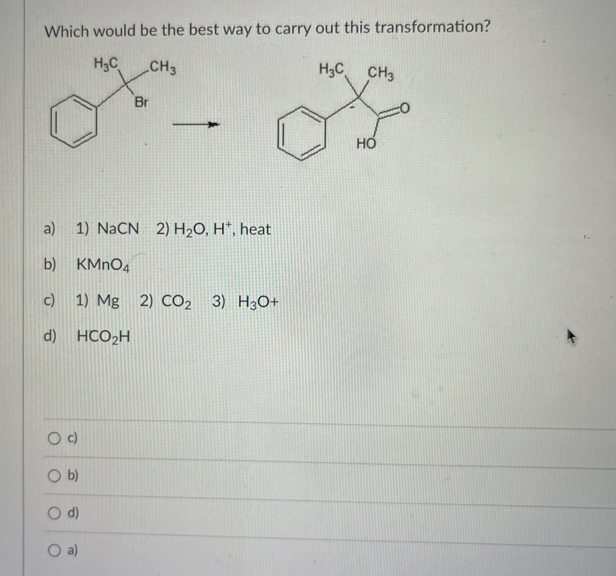 Which would be the best way to carry out this transformation?
H₂C
CH3
H₂C CH3
a)
b)
c)
d) HCO₂H
O b)
O
1) NaCN 2) H₂O, H, heat
KMnO4
1) Mg 2) CO2 3) H3O+
E
Br
НО