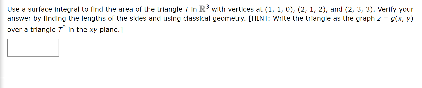 Use a surface integral to find the area of the triangle T in R with vertices at (1, 1, 0), (2, 1, 2), and (2, 3, 3). Verify your
answer by finding the lengths of the sides and using classical geometry. [HINT: Write the triangle as the graph z = g(x, y)
over a triangle T" in the xy plane.]
