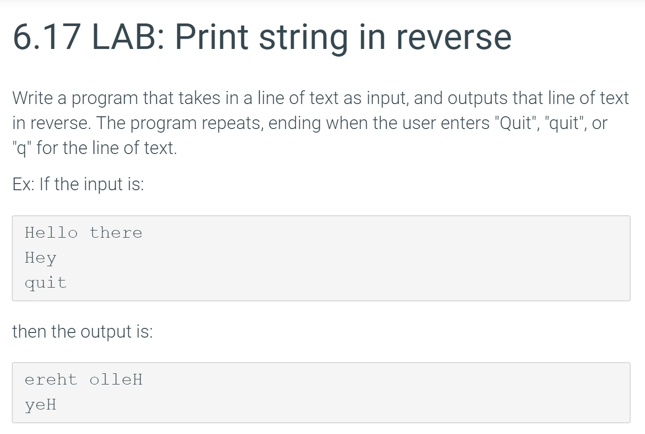 6.17 LAB: Print string in reverse
Write a program that takes in a line of text as input, and outputs that line of text
in reverse. The program repeats, ending when the user enters "Quit", "quit", or
"q" for the line of text.
Ex: If the input is:
Hello there
Неу
quit
then the output is:
ereht olleH
yeн
