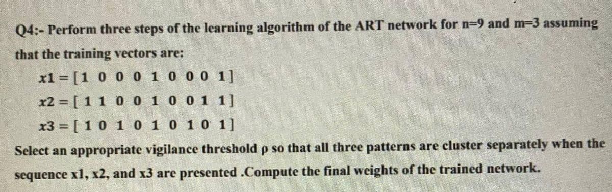 Q4:- Perform three steps of the learning algorithm of the ART network for n=9 and m-3 assuming
that the training vectors are:
x1 = [1 0 0 0 1 0 0 0 1]
x2 = [ 1 1 0 0 1 0 0 1 1]
x3 = [10 1 0 1 0 10 1]
Select an appropriate vigilance threshold p so that all three patterns are cluster separately when the
sequence x1, x2, and x3 are presented .Compute the final weights of the trained network.

