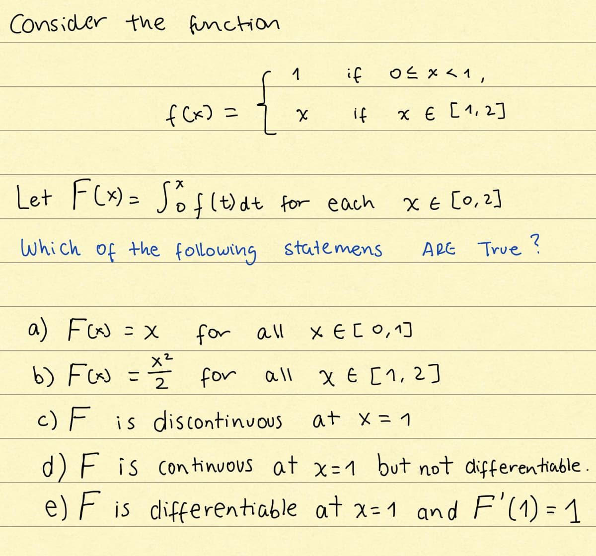 Consider the finction
1
if
oと×<1,
f Cx) =
if
x € [1, 2]
Let F(x) =
Jof(t)dt for each
X E [0,2]
which of the following statemens
ARE True ?
a) Fw =X
for all
X EC0,1]
b) Fw =
for
X E [1,2]
all
2
c) F is discontinuous
at x = 1
d) F is continuous at x=1 but not differentiable.
e) F is differentiable at x= 1 and F'(1) = 1
