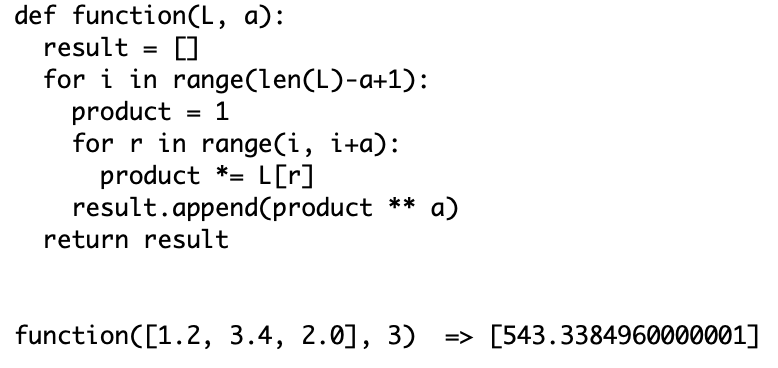 def function(L, a):
result =
for i in range(len(L)-a+1):
product
for r in range(i, i+a):
product *= L[r]
result.append(product ** a)
return result
1
=
function([1.2, 3.4, 2.0], 3) => [543.3384960000001]
