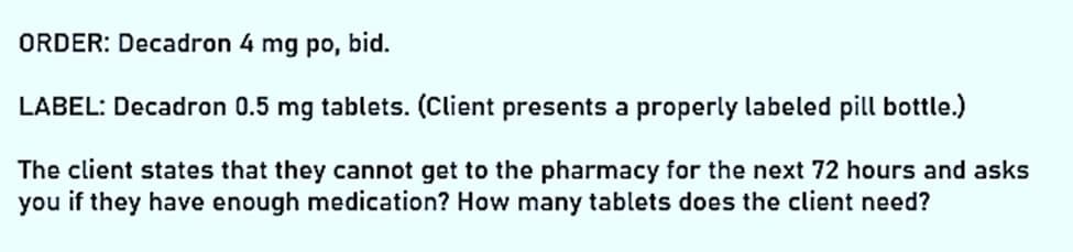 ORDER: Decadron 4 mg po, bid.
LABEL: Decadron 0.5 mg tablets. (Client presents a properly labeled pill bottle.)
The client states that they cannot get to the pharmacy for the next 72 hours and asks
you if they have enough medication? How many tablets does the client need?