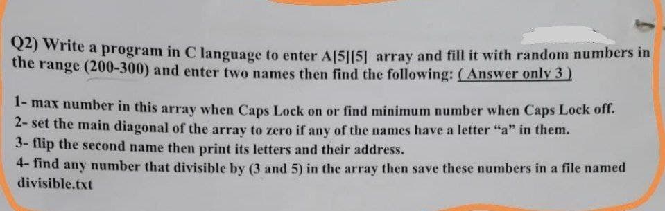 Q2) Write a program in C language to enter A[5][5] array and fill it with random numbers in
the range (200-300) and enter two names then find the following: (Answer only 3 )
1-max number in this array when Caps Lock on or find minimum number when Caps Lock off.
2- set the main diagonal of the array to zero if any of the names have a letter "a" in them.
3- flip the second name then print its letters and their address.
4- find any number that divisible by (3 and 5) in the array then save these numbers in a file named
divisible.txt