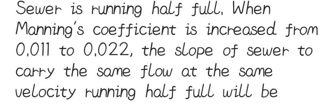 Sewer is running half full, When
Manning's coefficient is increased from
0.011 to 0.022, the slope of sewer to
carry the same flow at the same
velocity running half full will be
