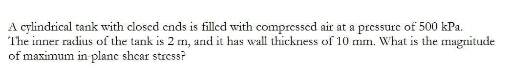 A cylindrical tank with closed ends is filled with compressed air at a pressure of 500 kPa.
The inner radius of the tank is 2 m, and it has wall thickness of 10 mm. What is the magnitude
of maximum in-plane shear stress?